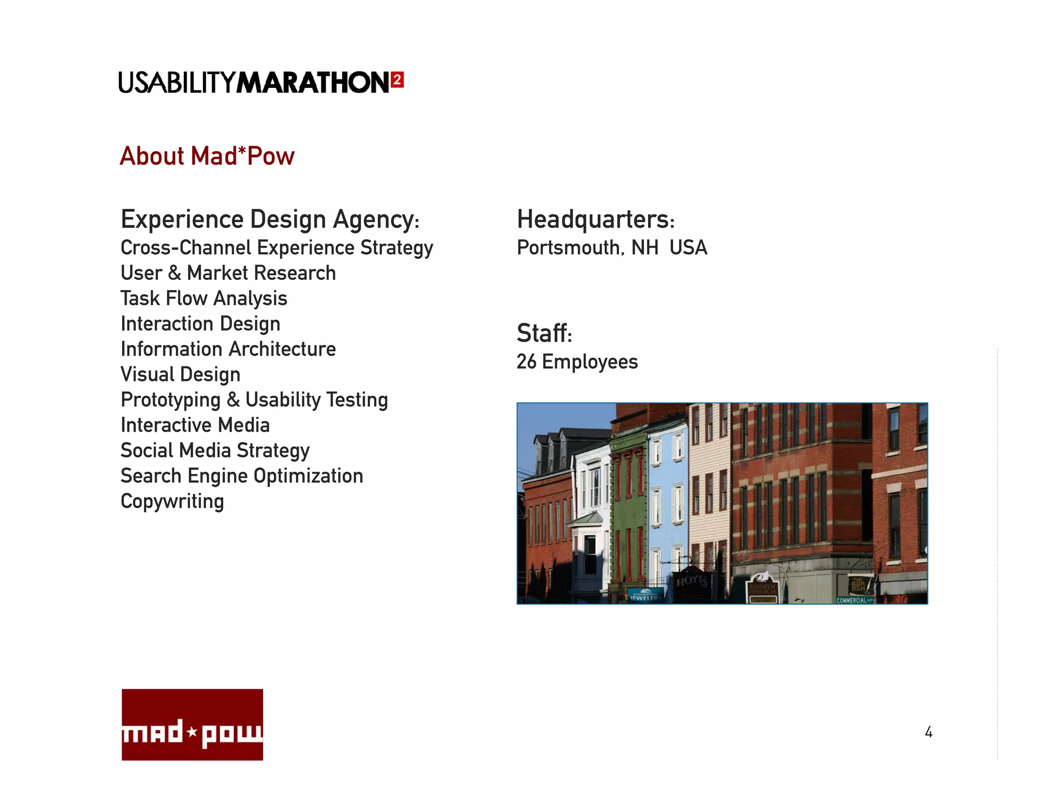 About Mad*Pow

Experience Design Agency:           Headquarters:
Cross-Channel Experience Strategy   Portsmouth, NH USA
User & Market Research
Task Flow Analysis
Interaction Design
                                    Staff:
Information Architecture
                                    26 Employees
Visual Design
Prototyping & Usability Testing
Interactive Media
Social Media Strategy
Search Engine Optimization
Copywriting




                                                         4
 