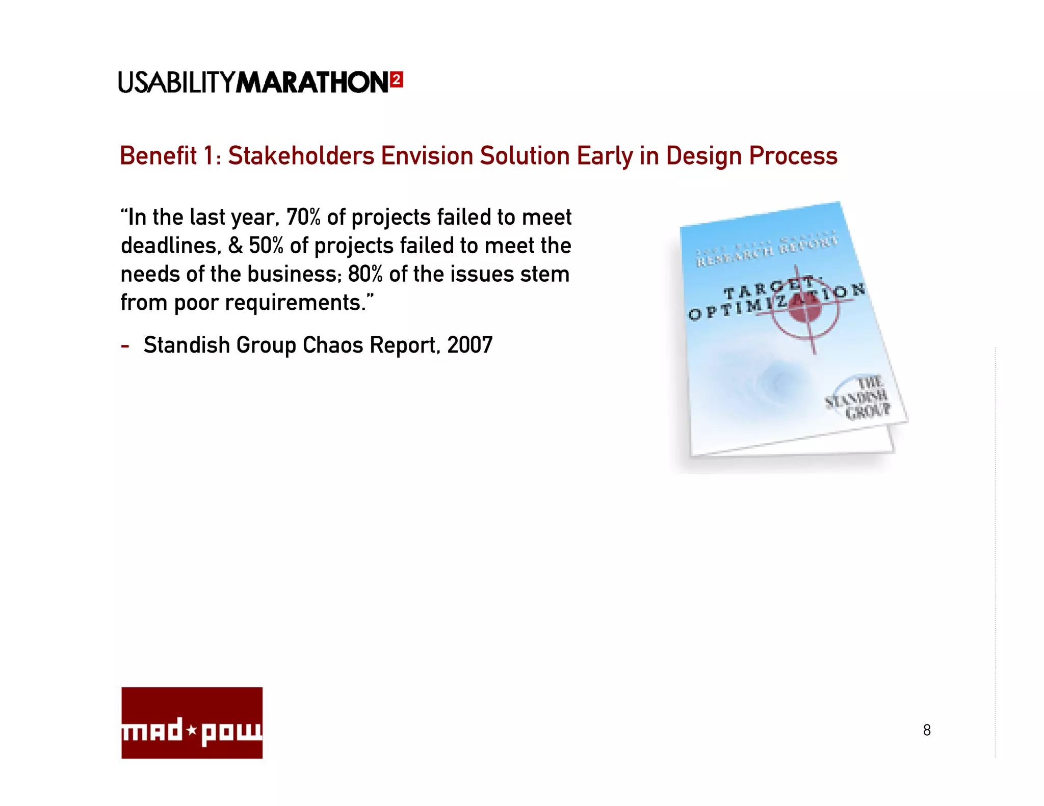 Benefit 1: Stakeholders Envision Solution Early in Design Process

“In the last year, 70% of projects failed to meet
deadlines, & 50% of projects failed to meet the
needs of the business; 80% of the issues stem
from poor requirements.”
- Standish Group Chaos Report, 2007




                                                                    8
 