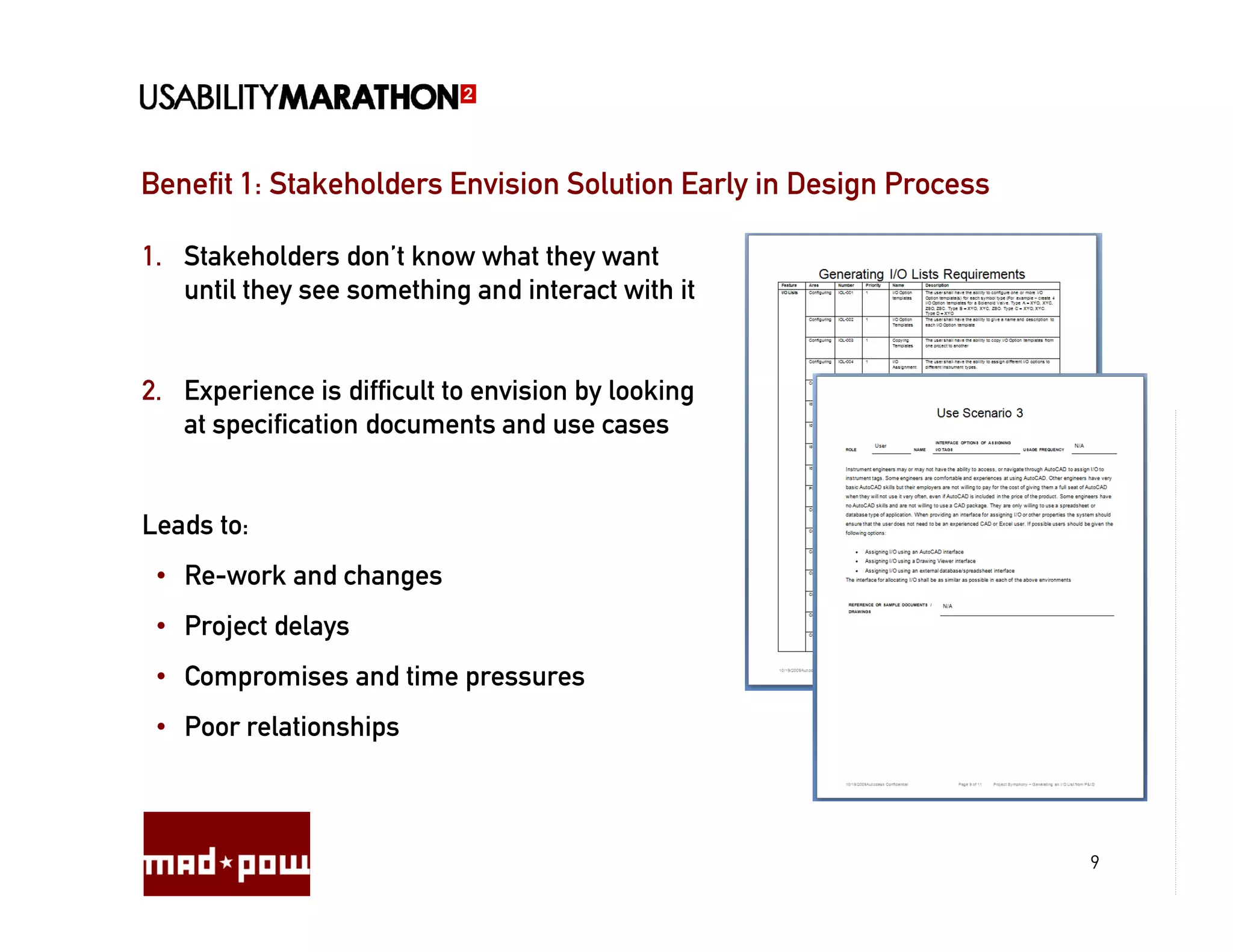 Benefit 1: Stakeholders Envision Solution Early in Design Process

1. Stakeholders don’t know what they want
   until they see something and interact with it


2. Experience is difficult to envision by looking
   at specification documents and use cases


Leads to:
 • Re-work and changes
 • Project delays
 • Compromises and time pressures
 • Poor relationships



                                                                    9
 
