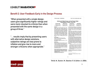 Benefit 2: User Feedback Early in the Design Process

“When presented with a single design,
users give significantly higher ratings and
were more reluctant to criticize than when
presented with the same design in a
group of three.“


“…results imply that by presenting users
with alternative design solutions,
subjective ratings are less prone to
inflation and give rise to more and
stronger criticisms when appropriate.”




                                              Tohidi, M., Buxton, W., Baecker, R. & Sellen, A. (2006).

                                                                                             11
 