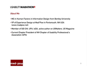 About Me

• MS in Human Factors in Information Design from Bentley University
• VP of Experience Design at Mad*Pow in Portsmouth, NH USA
  (www.madpow.net)
• Member of SIG CHI, UPA, IxDA, active author on UXMatters, UX Magazine
• Current Chapter President of NH Chapter of Usability Professional’s
  Association (UPA)




                                                                          3
 
