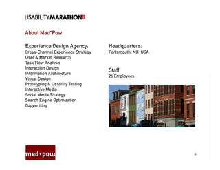 About Mad*Pow

Experience Design Agency:           Headquarters:
Cross-Channel Experience Strategy   Portsmouth, NH USA
User & Market Research
Task Flow Analysis
Interaction Design
                                    Staff:
Information Architecture
                                    26 Employees
Visual Design
Prototyping & Usability Testing
Interactive Media
Social Media Strategy
Search Engine Optimization
Copywriting




                                                         4
 
