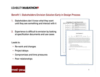 Benefit 1: Stakeholders Envision Solution Early in Design Process

1. Stakeholders don’t know what they want
   until they see something and interact with it


2. Experience is difficult to envision by looking
   at specification documents and use cases


Leads to:
 • Re-work and changes
 • Project delays
 • Compromises and time pressures
 • Poor relationships



                                                                    9
 