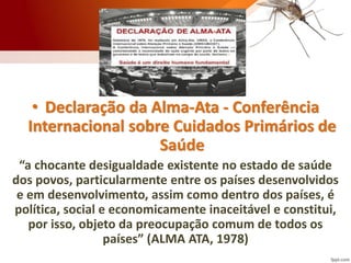 • Declaração da Alma-Ata - Conferência
Internacional sobre Cuidados Primários de
Saúde
“a chocante desigualdade existente no estado de saúde
dos povos, particularmente entre os países desenvolvidos
e em desenvolvimento, assim como dentro dos países, é
política, social e economicamente inaceitável e constitui,
por isso, objeto da preocupação comum de todos os
países” (ALMA ATA, 1978)
 
