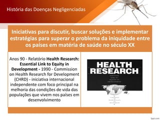 Iniciativas para discutir, buscar soluções e implementar
estratégias para superar o problema da iniquidade entre
os países em matéria de saúde no século XX
Anos 90 - Relatório Health Research:
Essential Link to Equity in
Development - 1990 - Commission
on Health Research for Development
(CHRD) - iniciativa internacional
independente com foco principal na
melhoria das condições de vida das
populações que vivem nos países em
desenvolvimento
História das Doenças Negligenciadas
 