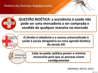 QUESTÃO BIOÉTICA: a assistência à saúde não
pode ser uma mercadoria a ser comprada e
vendida de qualquer maneira no mercado
O direito à cidadania e o acesso universalizado à
saúde é pauta obrigatória na nova agenda bioética
do século XXI
Cabe ao poder público prover o mínimo
necessário para que as pessoas vivam
condignamente
(ANDRADE; ROCHA, 2015)
História das Doenças Negligenciadas
 