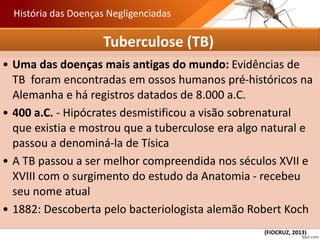 Tuberculose (TB)
• Uma das doenças mais antigas do mundo: Evidências de
TB foram encontradas em ossos humanos pré-históricos na
Alemanha e há registros datados de 8.000 a.C.
• 400 a.C. - Hipócrates desmistificou a visão sobrenatural
que existia e mostrou que a tuberculose era algo natural e
passou a denominá-la de Tísica
• A TB passou a ser melhor compreendida nos séculos XVII e
XVIII com o surgimento do estudo da Anatomia - recebeu
seu nome atual
• 1882: Descoberta pelo bacteriologista alemão Robert Koch
História das Doenças Negligenciadas
(FIOCRUZ, 2013)
 