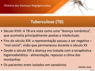 Tuberculose (TB)
• Século XVIII: A TB era vista como uma “doença romântica”,
que acometia principalmente poetas e intelectuais
• Fins do século XIX: a representação passou a ser negativa –
”mal social”, visão que permaneceu durante o século XX
• Desde o século XIX a doença era tratada com a terapêutica
higienodietética - alimentação, repouso e clima das
montanhas
• Os pacientes eram isolados em sanatórios
História das Doenças Negligenciadas
(FIOCRUZ, 2013)
 