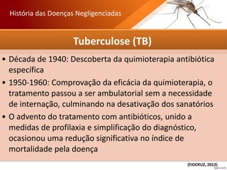 Tuberculose (TB)
• Década de 1940: Descoberta da quimioterapia antibiótica
específica
• 1950-1960: Comprovação da eficácia da quimioterapia, o
tratamento passou a ser ambulatorial sem a necessidade
de internação, culminando na desativação dos sanatórios
• O advento do tratamento com antibióticos, unido a
medidas de profilaxia e simplificação do diagnóstico,
ocasionou uma redução significativa no índice de
mortalidade pela doença
História das Doenças Negligenciadas
(FIOCRUZ, 2013)
 