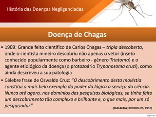Doença de Chagas
• 1909: Grande feito científico de Carlos Chagas – tripla descoberta,
onde o cientista mineiro descobriu não apenas o vetor (inseto
conhecido popularmente como barbeiro - gênero Triatoma) e o
agente etiológico da doença (o protozoário Trypanosoma cruzi), como
ainda descreveu a sua patologia
• Célebre frase de Oswaldo Cruz: “O descobrimento desta moléstia
constitui o mais belo exemplo do poder da lógica a serviço da ciência.
Nunca até agora, nos domínios das pesquisas biológicas, se tinha feito
um descobrimento tão complexo e brilhante e, o que mais, por um só
pesquisador”
História das Doenças Negligenciadas
(MALAFAIA; RODRIGUES, 2010)
 