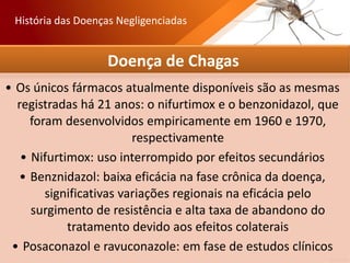 Doença de Chagas
• Os únicos fármacos atualmente disponíveis são as mesmas
registradas há 21 anos: o nifurtimox e o benzonidazol, que
foram desenvolvidos empiricamente em 1960 e 1970,
respectivamente
• Nifurtimox: uso interrompido por efeitos secundários
• Benznidazol: baixa eficácia na fase crônica da doença,
significativas variações regionais na eficácia pelo
surgimento de resistência e alta taxa de abandono do
tratamento devido aos efeitos colaterais
• Posaconazol e ravuconazole: em fase de estudos clínicos
História das Doenças Negligenciadas
 