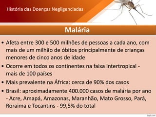 Malária
• Afeta entre 300 e 500 milhões de pessoas a cada ano, com
mais de um milhão de óbitos principalmente de crianças
menores de cinco anos de idade
• Ocorre em todos os continentes na faixa intertropical -
mais de 100 países
• Mais prevalente na África: cerca de 90% dos casos
• Brasil: aproximadamente 400.000 casos de malária por ano
- Acre, Amapá, Amazonas, Maranhão, Mato Grosso, Pará,
Roraima e Tocantins - 99,5% do total
História das Doenças Negligenciadas
 