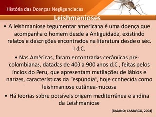 Leishmanioses
• A leishmaniose tegumentar americana é uma doença que
acompanha o homem desde a Antiguidade, existindo
relatos e descrições encontrados na literatura desde o séc.
I d.C.
• Nas Américas, foram encontradas cerâmicas pré-
colombianas, datadas de 400 a 900 anos d.C., feitas pelos
índios do Peru, que apresentam mutilações de lábios e
narizes, características da “espúndia”, hoje conhecida como
leishmaniose cutânea-mucosa
• Há teorias sobre possíveis origem mediterrânea e andina
da Leishmaniose
História das Doenças Negligenciadas
(BASANO; CAMARGO, 2004)
 