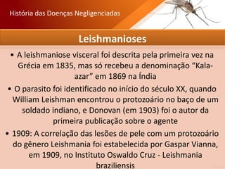 Leishmanioses
• A leishmaniose visceral foi descrita pela primeira vez na
Grécia em 1835, mas só recebeu a denominação “Kala-
azar” em 1869 na Índia
• O parasito foi identificado no início do século XX, quando
William Leishman encontrou o protozoário no baço de um
soldado indiano, e Donovan (em 1903) foi o autor da
primeira publicação sobre o agente
• 1909: A correlação das lesões de pele com um protozoário
do gênero Leishmania foi estabelecida por Gaspar Vianna,
em 1909, no Instituto Oswaldo Cruz - Leishmania
braziliensis
História das Doenças Negligenciadas
 
