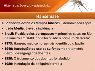 Hanseníase
• Conhecida desde os tempos bíblicos – denominada Lepra
• Idade Média: Elevada incidência
• Brasil: Trazida pelos portugueses – primeiros casos no Rio
de Janeiro em 1600, onde foi criado o primeiro “lazareto”
• 1873: Hansen, médico norueguês identificou o bacilo
• 1940: Introdução do uso de sulfonas – o tratamento
deixou de segregar os doentes
• 1950: O isolamento dos doentes foi abolido
• 1980: Introdução da poliquimioterapia
História das Doenças Negligenciadas
 
