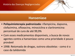 Hanseníase
• Poliquimioterapia padronizada: rifampicina, dapsona,
clofazimina, ofloxacina, minociclina e claritromicina:
percentual de cura de até 99,9%
• Com esses medicamentos disponíveis, a busca de novos
agentes contra a hanseníase como uma prioridade é pouco
provável
• 1998: Retomada de drogas, outrora obsoletas - como é o
caso da talidomida
História das Doenças Negligenciadas
 