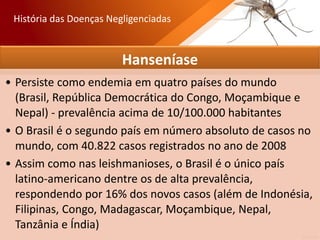 Hanseníase
• Persiste como endemia em quatro países do mundo
(Brasil, República Democrática do Congo, Moçambique e
Nepal) - prevalência acima de 10/100.000 habitantes
• O Brasil é o segundo país em número absoluto de casos no
mundo, com 40.822 casos registrados no ano de 2008
• Assim como nas leishmanioses, o Brasil é o único país
latino-americano dentre os de alta prevalência,
respondendo por 16% dos novos casos (além de Indonésia,
Filipinas, Congo, Madagascar, Moçambique, Nepal,
Tanzânia e Índia)
História das Doenças Negligenciadas
 