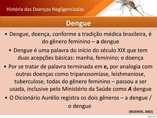 Dengue
• Dengue, doença, conforme a tradição médica brasileira, é
do gênero feminino – a dengue
• Dengue é uma palavra do início do século XIX que tem
duas acepções básicas: manha, feminino; e doença
• Por se tratar de palavra terminada em e, por analogia com
outras doenças como tripanosomíase, leishmaniose,
tuberculose, todas do gênero feminino – passou a ser
usada, inclusive pelo Ministério da Saúde como A dengue
• O Dicionário Aurélio registra os dois gêneros – a dengue /
o dengue
História das Doenças Negligenciadas
(REZENDE, 2002)
 