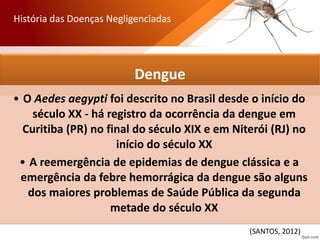 Dengue
• O Aedes aegypti foi descrito no Brasil desde o início do
século XX - há registro da ocorrência da dengue em
Curitiba (PR) no final do século XIX e em Niterói (RJ) no
início do século XX
• A reemergência de epidemias de dengue clássica e a
emergência da febre hemorrágica da dengue são alguns
dos maiores problemas de Saúde Pública da segunda
metade do século XX
História das Doenças Negligenciadas
(SANTOS, 2012)
 