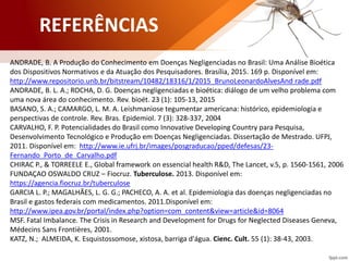 REFERÊNCIAS
ANDRADE, B. A Produção do Conhecimento em Doenças Negligenciadas no Brasil: Uma Análise Bioética
dos Dispositivos Normativos e da Atuação dos Pesquisadores. Brasília, 2015. 169 p. Disponível em:
http://www.repositorio.unb.br/bitstream/10482/18316/1/2015_BrunoLeonardoAlvesAnd rade.pdf
ANDRADE, B. L. A.; ROCHA, D. G. Doenças negligenciadas e bioética: diálogo de um velho problema com
uma nova área do conhecimento. Rev. bioét. 23 (1): 105-13, 2015
BASANO, S. A.; CAMARGO, L. M. A. Leishmaniose tegumentar americana: histórico, epidemiologia e
perspectivas de controle. Rev. Bras. Epidemiol. 7 (3): 328-337, 2004
CARVALHO, F. P. Potencialidades do Brasil como Innovative Developing Country para Pesquisa,
Desenvolvimento Tecnológico e Produção em Doenças Negligenciadas. Dissertação de Mestrado. UFPJ,
2011. Disponível em: http://www.ie.ufrj.br/images/posgraducao/pped/defesas/23-
Fernando_Porto_de_Carvalho.pdf
CHIRAC P., & TORREELE E., Global framework on essencial health R&D, The Lancet, v.5, p. 1560-1561, 2006
FUNDAÇAO OSWALDO CRUZ – Fiocruz. Tuberculose. 2013. Disponível em:
https://agencia.fiocruz.br/tuberculose
GARCIA L. P.; MAGALHÃES, L. G. G.; PACHECO, A. A. et al. Epidemiologia das doenças negligenciadas no
Brasil e gastos federais com medicamentos. 2011.Disponível em:
http://www.ipea.gov.br/portal/index.php?option=com_content&view=article&id=8064
MSF. Fatal Imbalance. The Crisis in Research and Development for Drugs for Neglected Diseases Geneva,
Médecins Sans Frontières, 2001.
KATZ, N.; ALMEIDA, K. Esquistossomose, xistosa, barriga d'água. Cienc. Cult. 55 (1): 38-43, 2003.
 