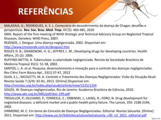 MALAFAIA, G.; RODRIGUES, A. S. L. Centenário do descobrimento da doença de Chagas: desafios e
perspectivas. Rev. Soc. Bras. Med. Trop. 43 (5): 483-485, 2010
OMS. Report of the first meeting of WHO Strategic and Technical Advisory Group on Neglected Tropical
Diseases. Genebra: WHO Press, 2007.
REZENDE, J. Dengue: Uma doença negligenciada. 2002. Disponível em:
http://www.jmrezende.com.br/dengue2.htm
RIDLEY, D. B.; GRABOWSKI, H. G.; JEFFREY, L. M.; Developing drugs for developing countries. Health
Affairs, 25 (2): 2006.
RUFFINO-NETTO, A. Tuberculose: a calamidade negligenciada. Revista da Sociedade Brasileira de
Medicina Tropical 35(1): 51-58, 2002.
SANTOS, L. A. et al. Pesquisa, desenvolvimento e inovação para o controle das doenças negligenciadas.
Rev Ciênc Farm Básica Apl., 33(1):37-47, 2012
SILVA, E.L.; NICOLETTI, M. A. Controle e Tratamento das Doenças Negligenciadas: Visão da Situação Atual.
Revista Saúde 7 (3/4): 65-81, 2013. [Online] Disponível em:
http://revistas.ung.br/index.php/saude/article/view/1525/1324
SOUZA, W. Doenças negligenciadas. Rio de Janeiro: Academia Brasileira de Ciências, 2010.
http://www.abc.org.br/IMG/pdf/doc-199.pdf
TROUILLER, P.; OLLIVARO, P.; TORREELE, E.; ORBINSKI, J.; LAING, R.; FORD, N. Drug development for
neglected diseases: a deficient market and a public-health policy failure. The Lancet, 359: 2188-2194,
2002.
VIRMOND, M. C. Em torno do Conceito de Doenças Negligenciadas. Editorial. Revista Salusvita. [Online]
2011. Disponível em: http://www.usc.br/biblioteca/salusvita/salusvita_v30_n2_2011_editorial.pdf
REFERÊNCIAS
 