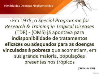 • Em 1975, o Special Programme for
Research & Training in Tropical Diseases
(TDR) - (OMS) já apontava para
indisponibilidade de tratamentos
eficazes ou adequados para as doenças
vinculadas à pobreza que acometiam, em
sua grande maioria, populações
presentes nos trópicos
História das Doenças Negligenciadas
(CARVALHO, 2011)
 