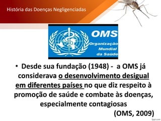 • Desde sua fundação (1948) - a OMS já
considerava o desenvolvimento desigual
em diferentes países no que diz respeito à
promoção de saúde e combate às doenças,
especialmente contagiosas
(OMS, 2009)
História das Doenças Negligenciadas
 