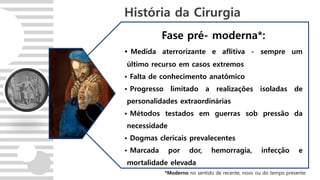Fase pré- moderna*:
• Medida aterrorizante e aflitiva - sempre um
último recurso em casos extremos
• Falta de conhecimento anatômico
• Progresso limitado a realizações isoladas de
personalidades extraordinárias
• Métodos testados em guerras sob pressão da
necessidade
• Dogmas clericais prevalecentes
• Marcada por dor, hemorragia, infecção e
mortalidade elevada
História da Cirurgia
*Moderno no sentido de recente, novo ou do tempo presente
 