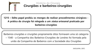 1215 – Edito papal proibiu os monges de realizar procedimentos cirúrgicos -
A prática da cirurgia foi relegada a um status artesanal praticada por
barbeiros-cirurgiões
Barbeiros-cirurgiões e cirurgiões propriamente ditos formavam uma só categoria
– 1540 - a Companhia dos Barbeiros-Cirurgiões de Londres foi formada pela
união da Companhia de Barbeiros com a Sociedade dos Cirurgiões
História da Cirurgia
Cirurgiões e barbeiros-cirurgiões
(NOGUEIRA, 2007)
 
