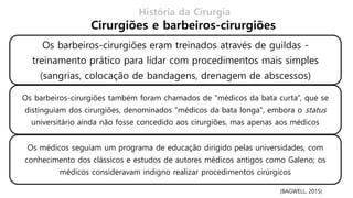 História da Cirurgia
Cirurgiões e barbeiros-cirurgiões
(BAGWELL, 2015)
Os barbeiros-cirurgiões eram treinados através de guildas -
treinamento prático para lidar com procedimentos mais simples
(sangrias, colocação de bandagens, drenagem de abscessos)
Os barbeiros-cirurgiões também foram chamados de "médicos da bata curta“, que se
distinguiam dos cirurgiões, denominados "médicos da bata longa", embora o status
universitário ainda não fosse concedido aos cirurgiões, mas apenas aos médicos
Os médicos seguiam um programa de educação dirigido pelas universidades, com
conhecimento dos clássicos e estudos de autores médicos antigos como Galeno; os
médicos consideravam indigno realizar procedimentos cirúrgicos
 
