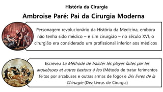 Personagem revolucionário da História da Medicina, embora
não tenha sido médico – e sim cirurgião – no século XVI, o
cirurgião era considerado um profissional inferior aos médicos
Escreveu La Méthode de traicter lês playes faites par les
arquebuses et autres bastons à feu (Método de tratar ferimentos
feitos por arcabuzes e outras armas de fogo) e Dix livres de la
Chirurgie (Dez Livros de Cirurgia)
História da Cirurgia
Ambroise Paré: Pai da Cirurgia Moderna
 