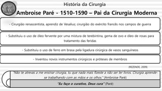 Ambroise Paré - 1510-1590 – Pai da Cirurgia Moderna
- Cirurgião renascentista, aprendiz de Vesalius; cirurgião do exército francês nos campos de guerra
- Substituiu o uso de óleo fervente por uma mistura de terebintina, gema de ovo e óleo de rosas para
tratamento das feridas
- Substituiu o uso de ferro em brasa pela ligadura cirúrgica de vasos sanguíneos
- Inventou novos instrumentos cirúrgicos e próteses de membros
História da Cirurgia
"Não te atrevas a me ensinar cirurgia, tu que nada mais fizeste a não ser ler livros. Cirurgia aprende-
se trabalhando com as mãos e os olhos.“ (Ambroise Paré)
“Eu faço o curativo, Deus cura” (Paré)
(REZENDE, 2009)
 