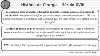 História da Cirurgia – Século XVIII
A separação entre cirurgiões e barbeiros-cirurgiões ocorreu apenas em meados do
século XVIII - barbeiros e cirurgiões passaram a seguir caminhos separados – 1745 - os
cirurgiões formaram a Companhia dos Cirurgiões que, em 1800, tornou-se o Colégio Real de
Cirurgiões
Meados do século XVIII: as principais universidades de Inglaterra, França e Alemanha
passaram a oferecer cátedras em cirurgia; nas décadas seguintes, os cirurgiões alcançaram
posição igual à dos médicos
1731: A França foi o primeiro país a proibir os barbeiros de praticarem a cirurgia
J. Bras. Patol. Med. Lab. 2007; 43 (4):
 