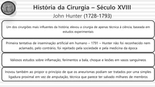 John Hunter (1728-1793)
Um dos cirurgiões mais influentes da história; elevou a cirurgia de apenas técnica à ciência, baseada em
estudos experimentais
Primeira tentativa de inseminação artificial em humano – 1791 – Hunter não foi reconhecido nem
aclamado, pelo contrário, foi rejeitado pela sociedade e pela medicina da época
Valiosos estudos sobre inflamação, ferimentos a bala, choque e lesões em vasos sanguíneos
Inovou também ao propor o princípio de que os aneurismas podiam ser tratados por uma simples
ligadura proximal em vez de amputação, técnica que parece ter salvado milhares de membros
História da Cirurgia – Século XVIII
 