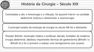 História da Cirurgia – Século XIX
Controladas a dor, a hemorragia e a infecção, foi possível intervir na cavidade
abdominal, torácica e desenvolver a neurocirurgia
O principal cenário da evolução da cirurgia no século XIX foi a Alemanha
Theodor Billroth, renomado médico e professor alemão, fundador da moderna
cirurgia abdominal, idealizou importantes técnicas de gastrectomia (Billroth I e
Billroth II) e foi o primeiro a realizar uma laringectomia com sucesso
 