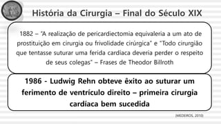 História da Cirurgia – Final do Século XIX
1882 – “A realização de pericardiectomia equivaleria a um ato de
prostituição em cirurgia ou frivolidade cirúrgica” e “Todo cirurgião
que tentasse suturar uma ferida cardíaca deveria perder o respeito
de seus colegas” – Frases de Theodor Billroth
1986 - Ludwig Rehn obteve êxito ao suturar um
ferimento de ventrículo direito – primeira cirurgia
cardíaca bem sucedida
(MEDEIROS, 2010)
 