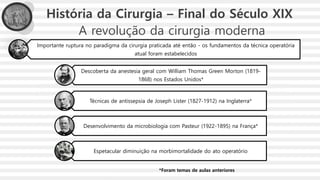 A revolução da cirurgia moderna
Importante ruptura no paradigma da cirurgia praticada até então - os fundamentos da técnica operatória
atual foram estabelecidos
Descoberta da anestesia geral com William Thomas Green Morton (1819-
1868) nos Estados Unidos*
Técnicas de antissepsia de Joseph Lister (1827-1912) na Inglaterra*
Desenvolvimento da microbiologia com Pasteur (1922-1895) na França*
Espetacular diminuição na morbimortalidade do ato operatório
História da Cirurgia – Final do Século XIX
*Foram temas de aulas anteriores
 