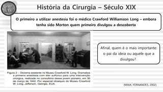 O primeiro a utilizar anestesia foi o médico Crawford Williamson Long – embora
tenha sido Morton quem primeiro divulgou a descoberta
História da Cirurgia – Século XIX
Afinal, quem é o mais importante:
o pai da ideia ou aquele que a
divulgou?
(MAIA; FERNANDES, 2002)
 