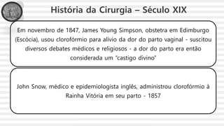 História da Cirurgia – Século XIX
Em novembro de 1847, James Young Simpson, obstetra em Edimburgo
(Escócia), usou clorofórmio para alívio da dor do parto vaginal - suscitou
diversos debates médicos e religiosos - a dor do parto era então
considerada um “castigo divino”
John Snow, médico e epidemiologista inglês, administrou clorofórmio à
Rainha Vitória em seu parto - 1857
 