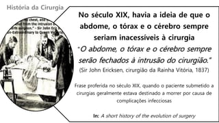 No século XIX, havia a ideia de que o
abdome, o tórax e o cérebro sempre
seriam inacessíveis à cirurgia
“O abdome, o tórax e o cérebro sempre
serão fechados à intrusão do cirurgião.”
(Sir John Ericksen, cirurgião da Rainha Vitória, 1837)
Frase proferida no século XIX, quando o paciente submetido a
cirurgias geralmente estava destinado a morrer por causa de
complicações infecciosas
In: A short history of the evolution of surgery
História da Cirurgia
 