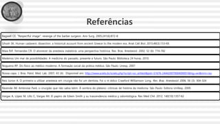 Bagwell CE. "Respectful image": revenge of the barber surgeon. Ann Surg. 2005;241(6):872-8
Ghosh SK. Human cadaveric dissection: a historical account from ancient Greece to the modern era. Anat Cell Biol. 2015;48(3):153-69.
Maia RJF, Fernandes CR. O alvorecer da anestesia inalatória: uma perspectiva histórica. Rev. Bras. Anestesiol. 2002; 52 (6): 774-782
Medeiros Um mar de possibilidades: A medicina do passado, presente e futuro. São Paulo: Biblioteca 24 horas, 2010.
Nogueira RP. Do físico ao médico moderno: A formação social da prática médica. São Paulo: Unesp, 2007
Nossa capa. J. Bras. Patol. Med. Lab. 2007; 43 (4): Disponível em: http://www.scielo.br/scielo.php?script=sci_arttext&pid=S1676-24442007000400001&lng=en&nrm=iso
Reis Júnior A. O primeiro a utilizar anestesia em cirurgia não foi um dentista. Foi o m édico Crawford Williamson Long. Rev. Bras. Anestesiol. 2006; 56 (3): 304-324
Rezende JM. Ambroise Paré, o cirurgião que não sabia latim. À sombra do plátano: crônicas de história da medicina. São Paulo: Editora Unifesp, 2009.
Vargas A, López M, Lillo C, Vargas MJ. El papiro de Edwin Smith y su trascendencia médica y odontológica. Rev Med Chil. 2012; 140(10):1357-62
Referências
 