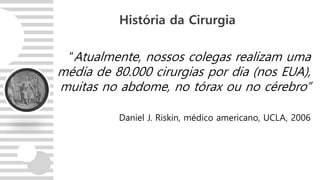 “Atualmente, nossos colegas realizam uma
média de 80.000 cirurgias por dia (nos EUA),
muitas no abdome, no tórax ou no cérebro”
Daniel J. Riskin, médico americano, UCLA, 2006
História da Cirurgia
 