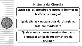 Quais são os primeiros registros existentes na
história da cirurgia?
História da Cirurgia
Quais são as características da cirurgia na
fase pré-moderna*?
Quais eram os procedimentos cirúrgicos
praticados antes da moderna* era da
cirurgia?
*Moderna no sentido de recente, novo ou do tempo presente
 