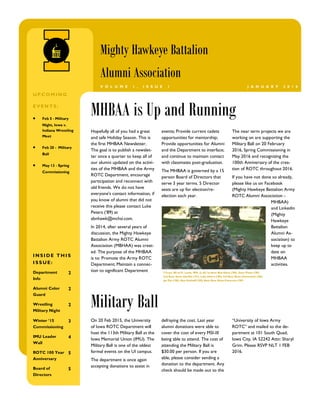 The near term projects we are
working on are supporting the
Military Ball on 20 February
2016, Spring Commissioning in
May 2016 and recognizing the
100th Anniversary of the crea-
tion of ROTC throughout 2016.
If you have not done so already,
please like us on Facebook
(Mighty Hawkeye Battalion Army
ROTC Alumni Association -
MHBAA)
and Linkedin
(Mighty
Hawkeye
Battalion
Alumni As-
sociation) to
keep up to
date on
MHBAA
activities.
Hopefully all of you had a great
and safe Holiday Season. This is
the first MHBAA Newsletter.
The goal is to publish a newslet-
ter once a quarter to keep all of
our alumni updated on the activi-
ties of the MHBAA and the Army
ROTC Department, encourage
participation and reconnect with
old friends. We do not have
everyone's contact information, if
you know of alumni that did not
receive this please contact Luke
Peters (’89) at
abnhawk@mchsi.com.
In 2014, after several years of
discussion, the Mighty Hawkeye
Battalion Army ROTC Alumni
Association (MBHAA) was creat-
ed. The purpose of the MHBAA
is to: Promote the Army ROTC
Department; Maintain a connec-
tion to significant Department
events; Provide current cadets
opportunities for mentorship;
Provide opportunities for Alumni
and the Department to interface;
and continue to maintain contact
with classmates post-graduation.
The MHBAA is governed by a 15
person Board of Directors that
serve 3 year terms. 5 Director
seats are up for election/re-
election each year.
On 20 Feb 2015, the University
of Iowa ROTC Department will
host the 113th Military Ball at the
Iowa Memorial Union (IMU). The
Military Ball is one of the oldest
formal events on the UI campus.
The department is once again
accepting donations to assist in
defraying the cost. Last year
alumni donations were able to
cover the cost of every MSI-III
being able to attend. The cost of
attending the Military Ball is
$30.00 per person. If you are
able, please consider sending a
donation to the department. Any
check should be made out to the
“University of Iowa Army
ROTC” and mailed to the de-
partment at 101 South Quad,
Iowa City, IA 52242 Attn: Sharyl
Grim. Please RSVP NLT 1 FEB
2016.
I-Team ‘88 at Ft. Lewis, WA. (L-R) 1st Row: Bob Dixon (’89), Dave Pinter (’89)
2nd Row: Kevin Gamble (’91), Luke Peters (’89); 3rd Row: Brett Chenoweth (‘89),
Jay Pitz (‘90), Kyle Kolthoff (‘89); Back Row: Brian Patterson (‘89)
MHBAA is Up and Running
I N S I DE TH I S
I S S UE :
Department
Info
2
Alumni Color
Guard
2
Wrestling
Military Night
2
Winter ‘15
Commissioning
3
IMU Leader
Wall
4
ROTC 100 Year
Anniversary
5
Board of
Directors
5
Military Ball
Mighty Hawkeye Battalion
Alumni Association
J A N U A R Y 2 0 1 6V O L U M E 1 , I S S U E 1
UP COM I N G
E VE N TS :
 Feb 5 - Military
Night, Iowa v.
Indiana Wrestling
Meet
 Feb 20 - Military
Ball
 May 13 - Spring
Commissioning
 