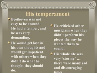 His temperament
Beethoven was not
easy to be around.
                        He criticized other
He had a temper, and
                        musicians when they
he was very
                        didn’t perform his
demanding.
                        pieces the way he
He would get lost in    wanted them to
his own thoughts and    sound.
would get impatient
                        His whole life was
with others when they
                        very ‘stormy’ …
didn’t do what he
                        there were many sad
thought they should
                        and discouraging
do.
 