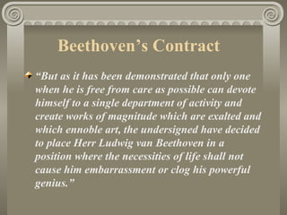 Beethoven’s Contract
“But as it has been demonstrated that only one
when he is free from care as possible can devote
himself to a single department of activity and
create works of magnitude which are exalted and
which ennoble art, the undersigned have decided
to place Herr Ludwig van Beethoven in a
position where the necessities of life shall not
cause him embarrassment or clog his powerful
genius.”
 