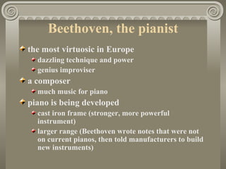 Beethoven, the pianist
the most virtuosic in Europe
  dazzling technique and power
  genius improviser
a composer
  much music for piano
piano is being developed
  cast iron frame (stronger, more powerful
  instrument)
  larger range (Beethoven wrote notes that were not
  on current pianos, then told manufacturers to build
  new instruments)
 