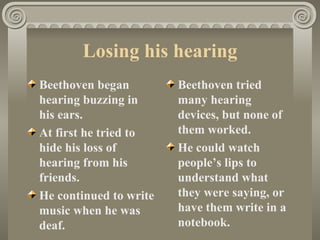 Losing his hearing
Beethoven began         Beethoven tried
hearing buzzing in      many hearing
his ears.               devices, but none of
At first he tried to    them worked.
hide his loss of        He could watch
hearing from his        people’s lips to
friends.                understand what
He continued to write   they were saying, or
music when he was       have them write in a
deaf.                   notebook.
 
