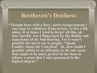 Beethoven’s Deafness
“Though born with a fiery, active temperament I
  was soon to withdraw from society, to live a life
  alone. If at times I tried to forget all this, oh
  how harshly was I flung back by the doubly sad
  experience of my bad hearing. Yet it wasn’t
  possible for me to say to people, “Speak
  Louder, shout for I am deaf! Ah, how could I
  possibly admit to an infirmity in the one sense
  that ought to be more perfect in me than in
  others, a sense that I once possessed in the
  highest degree.”
 