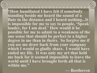 “How humiliated I have felt if somebody
standing beside me heard the sound of a
flute in the distance and I heard nothing...It
is impossible for me to say to people, ‘Speak
louder, for I am deaf.’ How would it be
possible for me to admit to a weakness of the
one sense that should be perfect to a higher
degree in me than in theirs. So forgive me if
you see me draw back from your company
which I would so gladly share. I would have
ended my life. It was only my art that held
me back for it seemed impossible to leave the
world until I have brought forth all that is
within me.”
                                — Beethoven
 